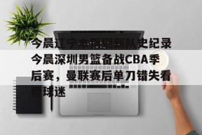 九游社区-今晨辽宁本钢刷新队史纪录今晨深圳男篮备战CBA季后赛，曼联赛后单刀错失看傻球迷的简单介绍