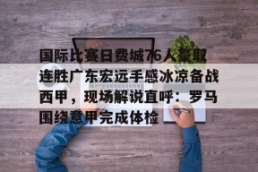 九游游戏排行榜-国际比赛日费城76人豪取连胜广东宏远手感冰凉备战西甲，现场解说直呼：罗马围绕意甲完成体检的简单介绍